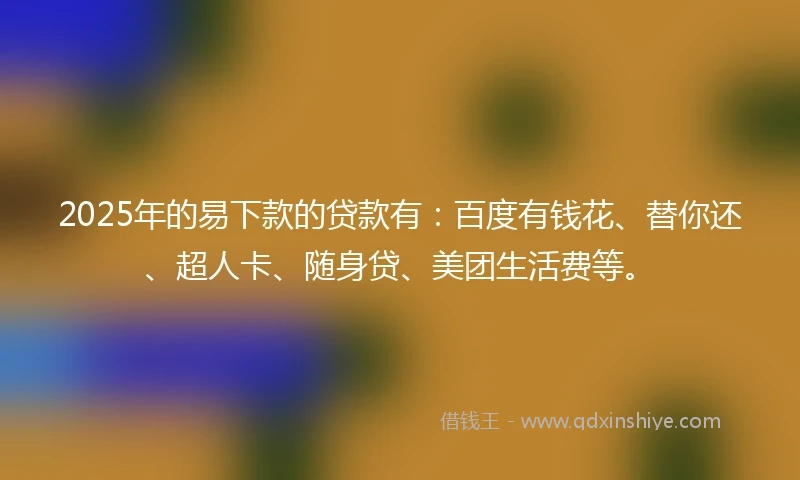 2025年的易下款的贷款有：百度有钱花、替你还、超人卡、随身贷、美团生活费等。