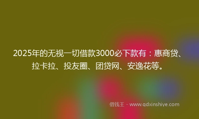 2025年的无视一切借款3000必下款有：惠商贷、拉卡拉、投友圈、团贷网、安逸花等。