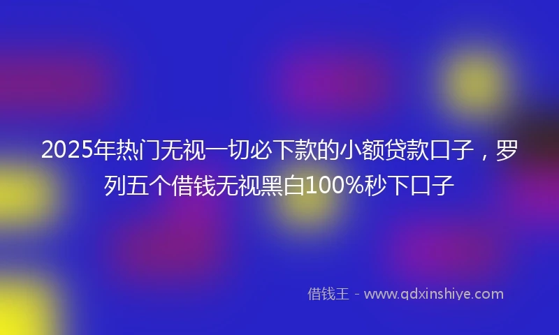 2025年热门无视一切必下款的小额贷款口子，罗列五个借钱无视黑白100%秒下口子