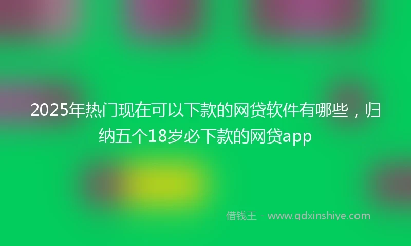 2025年热门现在可以下款的网贷软件有哪些，归纳五个18岁必下款的网贷app