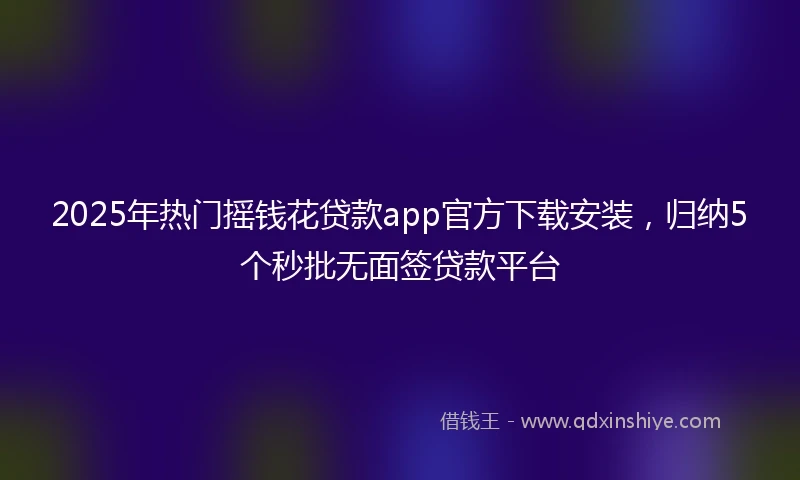 2025年热门摇钱花贷款app官方下载安装，归纳5个秒批无面签贷款平台