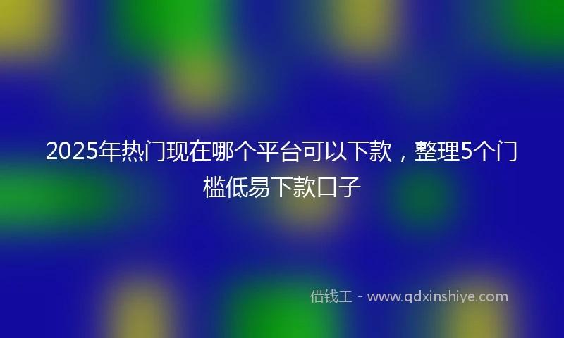 2025年热门现在哪个平台可以下款，整理5个门槛低易下款口子