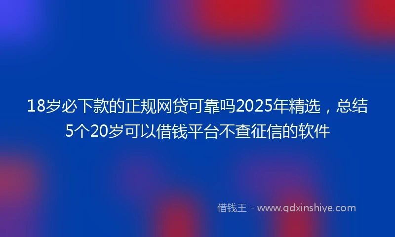 18岁必下款的正规网贷可靠吗2025年精选，总结5个20岁可以借钱平台不查征信的软件