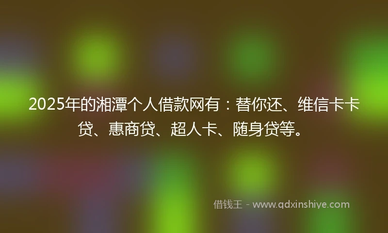 2025年的湘潭个人借款网有：替你还、维信卡卡贷、惠商贷、超人卡、随身贷等。