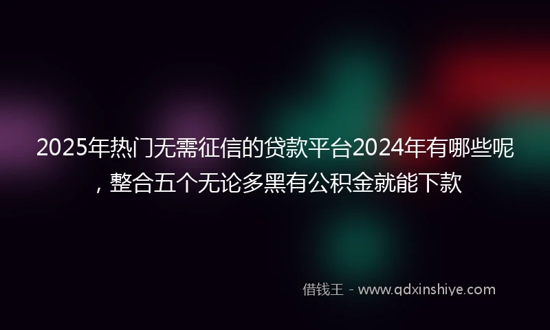 2025年热门无需征信的贷款平台2024年有哪些呢，整合五个无论多黑有公积金就能下款