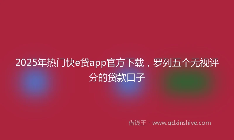 2025年热门快e贷app官方下载，罗列五个无视评分的贷款口子
