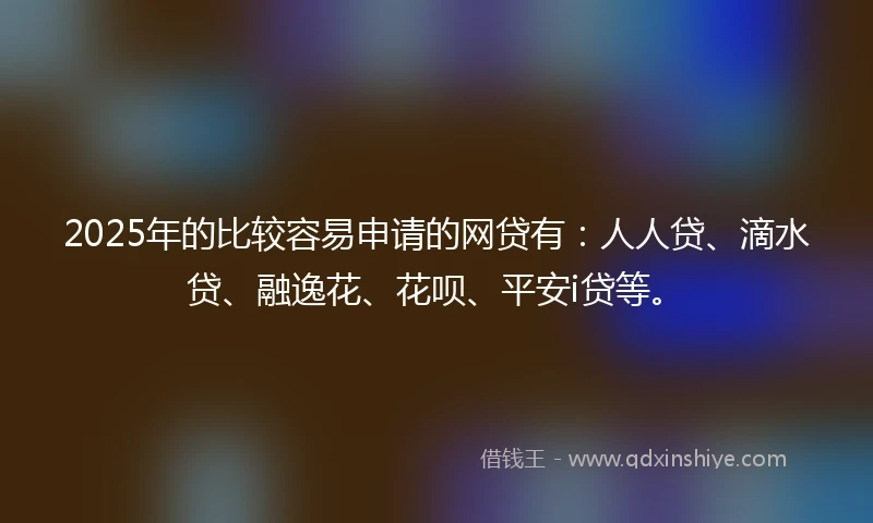 2025年的比较容易申请的网贷有：人人贷、滴水贷、融逸花、花呗、平安i贷等。