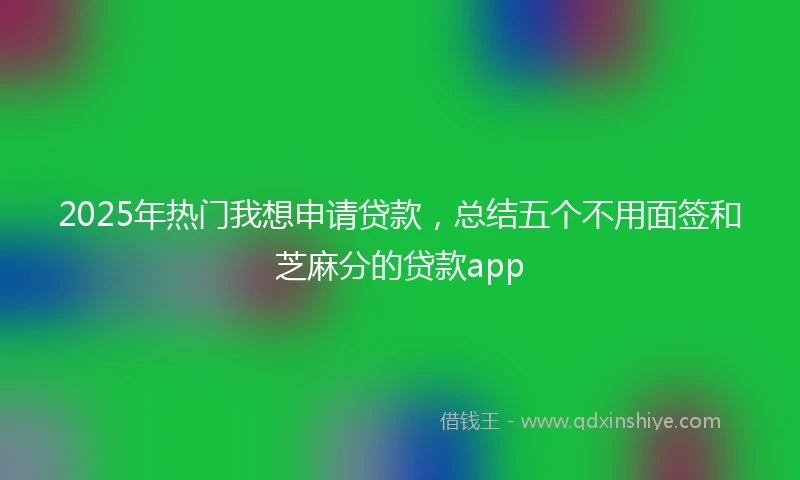 2025年热门我想申请贷款，总结五个不用面签和芝麻分的贷款app