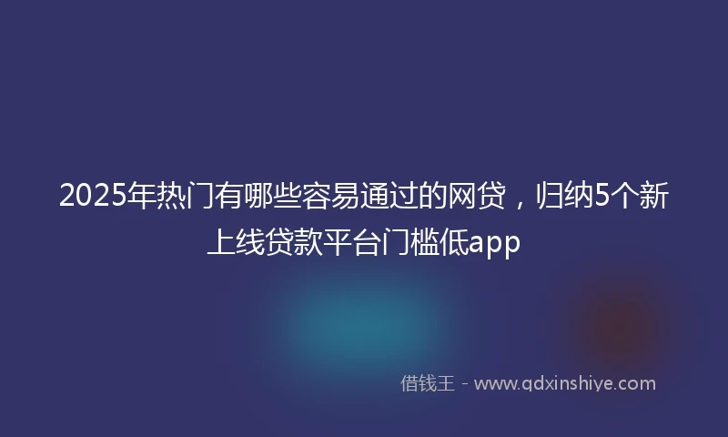 2025年热门有哪些容易通过的网贷，归纳5个新上线贷款平台门槛低app