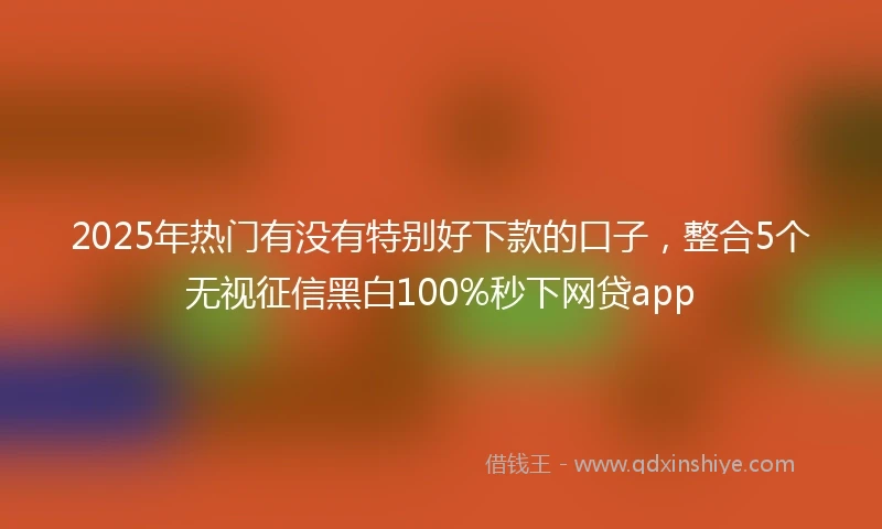 2025年热门有没有特别好下款的口子，整合5个无视征信黑白100%秒下网贷app