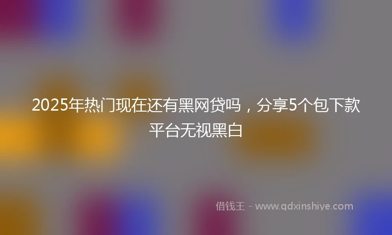 2025年热门现在还有黑网贷吗，分享5个包下款平台无视黑白