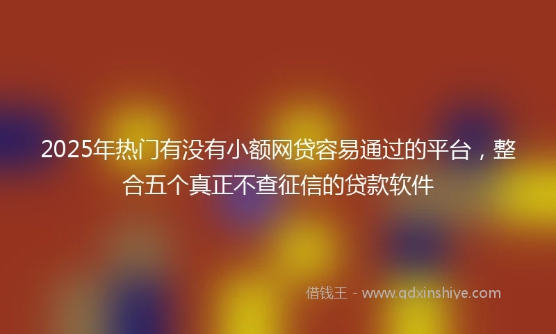 2025年热门有没有小额网贷容易通过的平台，整合五个真正不查征信的贷款软件