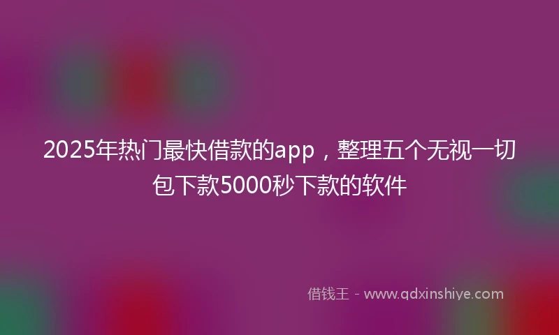 2025年热门最快借款的app，整理五个无视一切包下款5000秒下款的软件