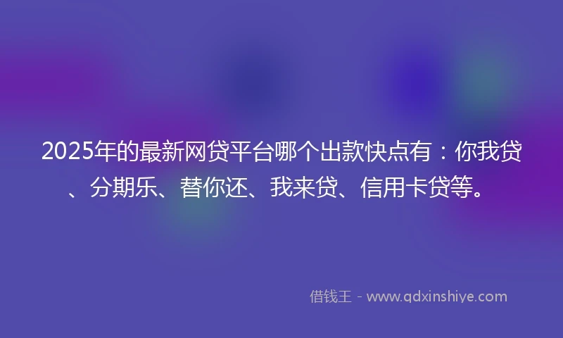 2025年的最新网贷平台哪个出款快点有：你我贷、分期乐、替你还、我来贷、信用卡贷等。