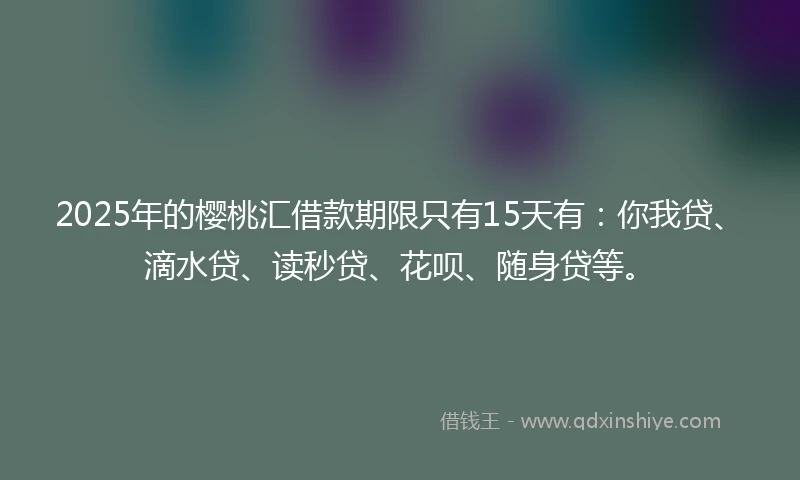 2025年的樱桃汇借款期限只有15天有：你我贷、滴水贷、读秒贷、花呗、随身贷等。