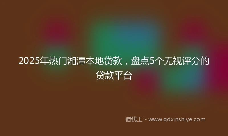 2025年热门湘潭本地贷款,盘点5个无视评分的贷款平台