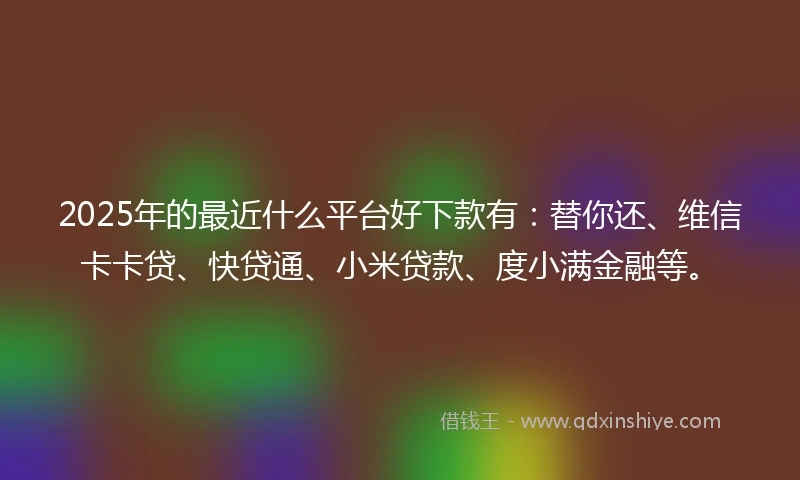 2025年的最近什么平台好下款有：替你还、维信卡卡贷、快贷通、小米贷款、度小满金融等。