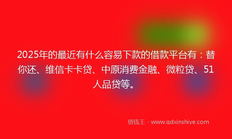 2025年的最近有什么容易下款的借款平台有：替你还、维信卡卡贷、中原消费金融、微粒贷、51人品贷等。