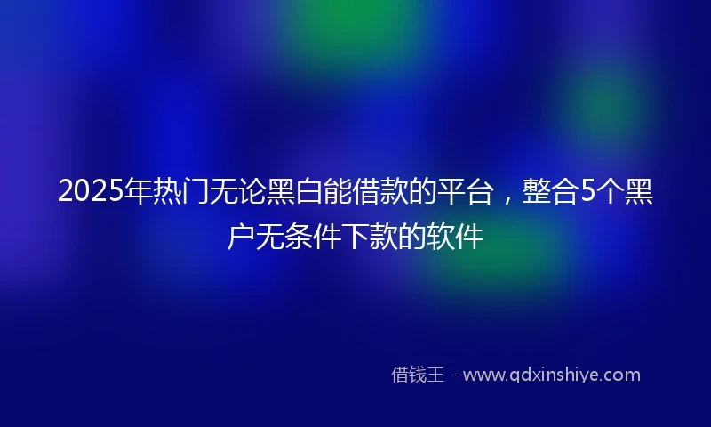 2025年热门无论黑白能借款的平台，整合5个黑户无条件下款的软件
