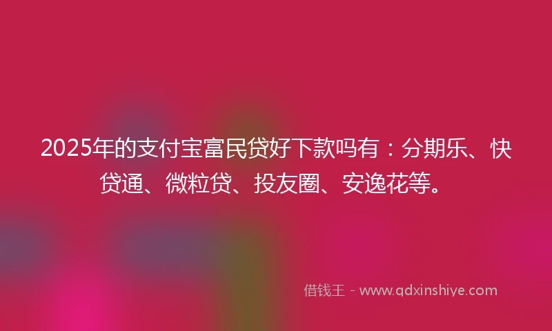2025年的支付宝富民贷好下款吗有：分期乐、快贷通、微粒贷、投友圈、安逸花等。