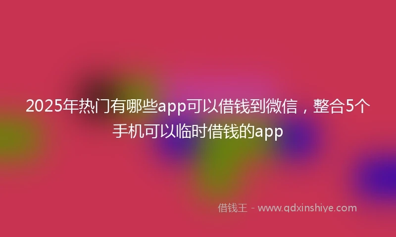 2025年热门有哪些app可以借钱到微信，整合5个手机可以临时借钱的app