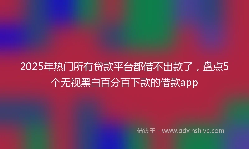 2025年热门所有贷款平台都借不出款了，盘点5个无视黑白百分百下款的借款app