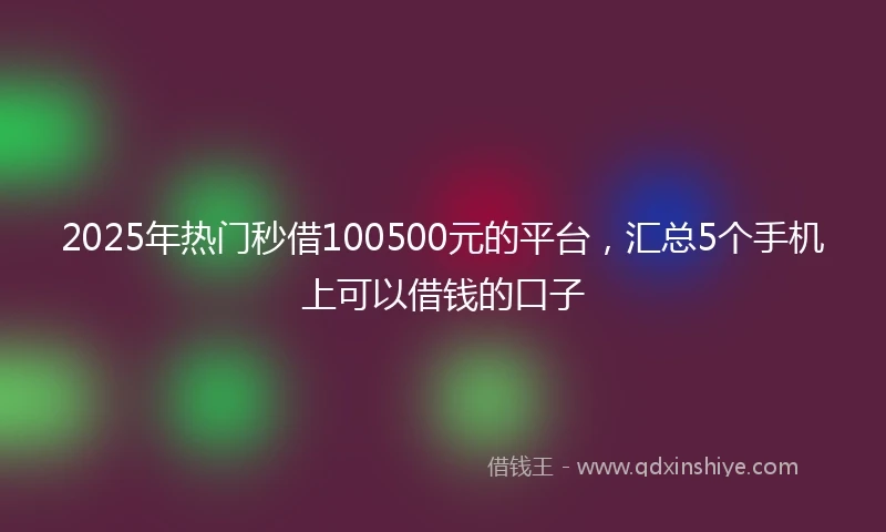 2025年热门秒借100500元的平台，汇总5个手机上可以借钱的口子