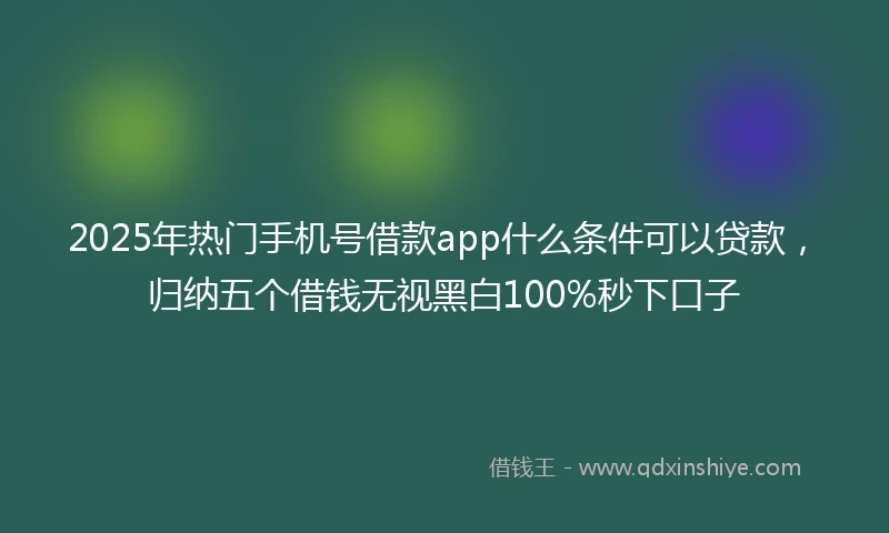 2025年热门手机号借款app什么条件可以贷款，归纳五个借钱无视黑白100%秒下口子