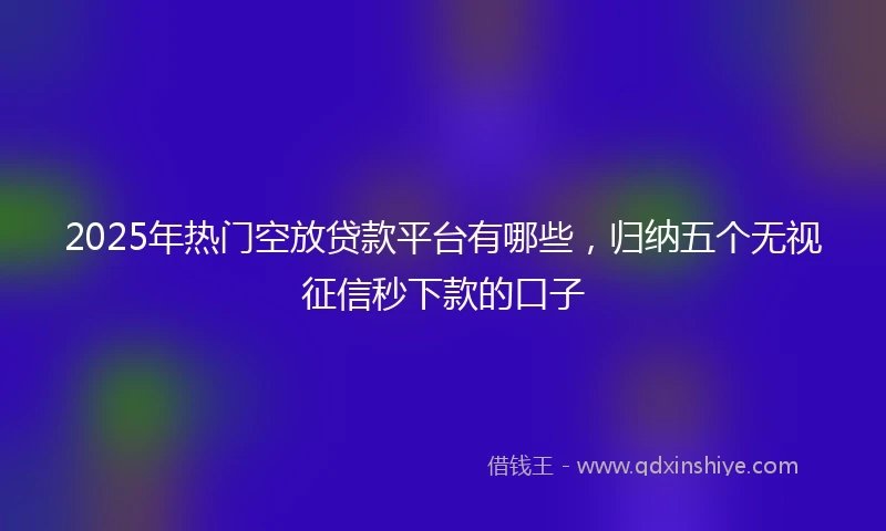 2025年热门空放贷款平台有哪些，归纳五个无视征信秒下款的口子