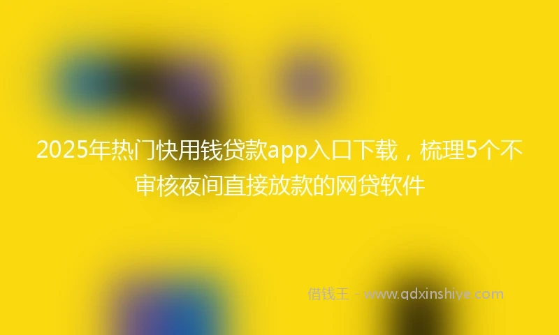 2025年热门快用钱贷款app入口下载，梳理5个不审核夜间直接放款的网贷软件