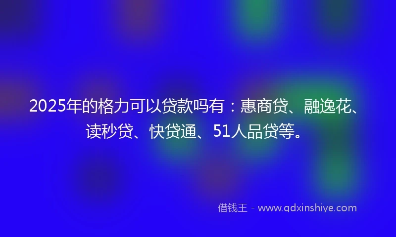 2025年的格力可以贷款吗有：惠商贷、融逸花、读秒贷、快贷通、51人品贷等。
