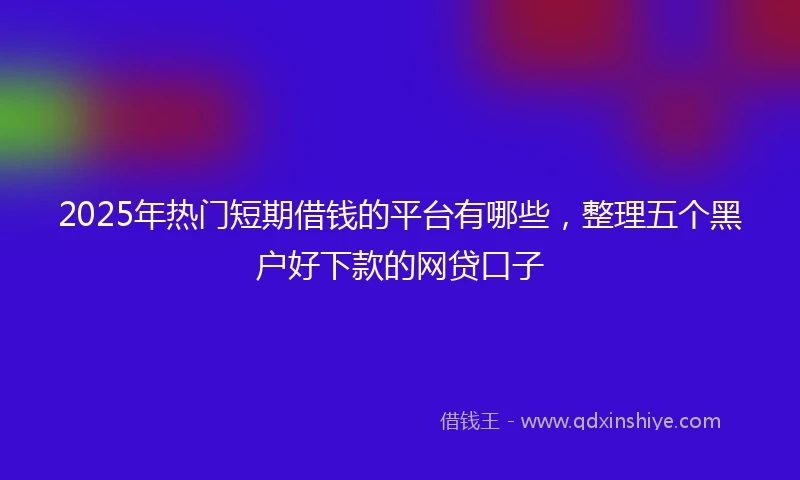 2025年热门短期借钱的平台有哪些，整理五个黑户好下款的网贷口子