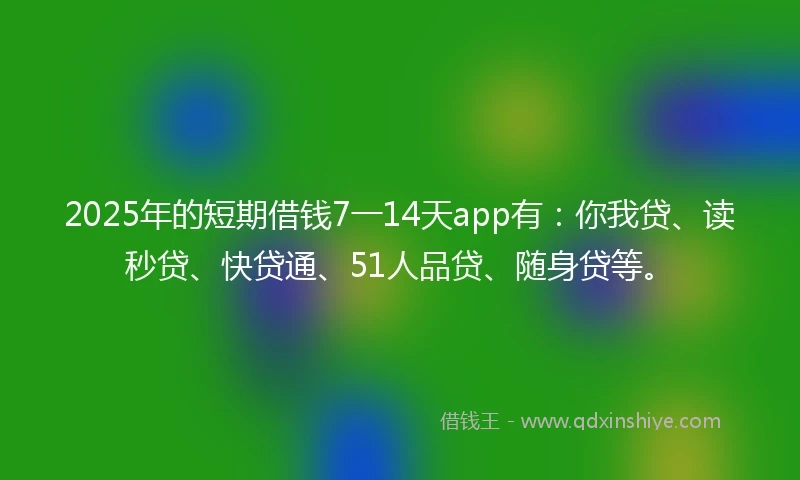 2025年的短期借钱7一14天app有：你我贷、读秒贷、快贷通、51人品贷、随身贷等。