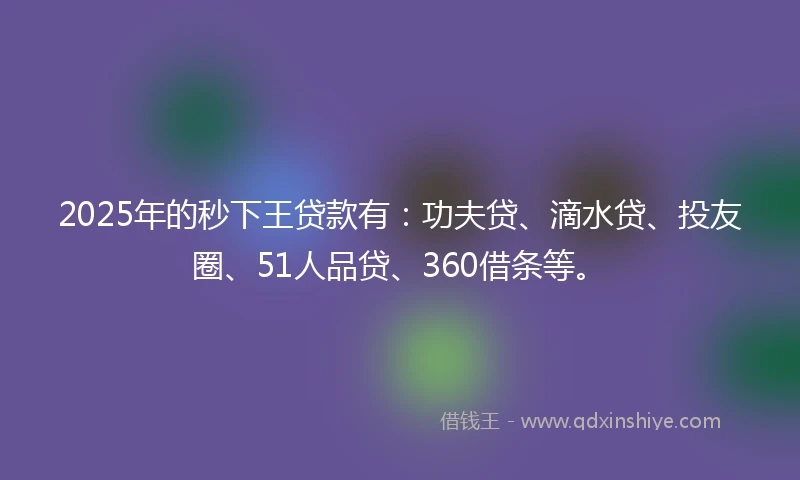 2025年的秒下王贷款有：功夫贷、滴水贷、投友圈、51人品贷、360借条等。