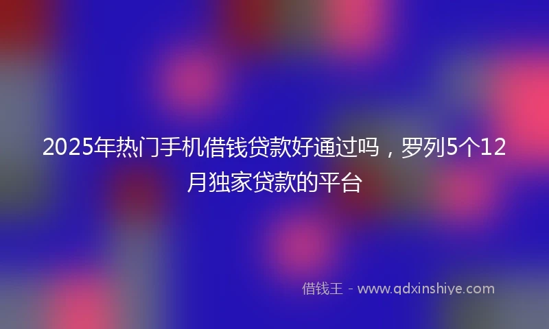 2025年热门手机借钱贷款好通过吗，罗列5个12月独家贷款的平台