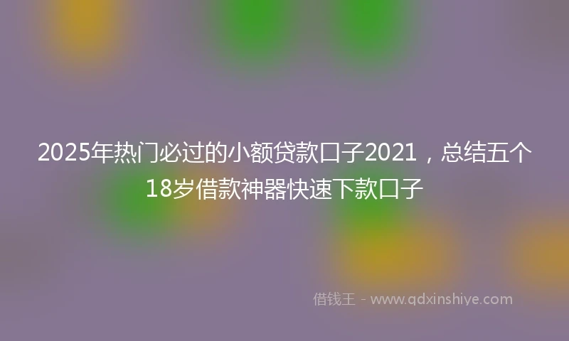 2025年热门必过的小额贷款口子2021，总结五个18岁借款神器快速下款口子