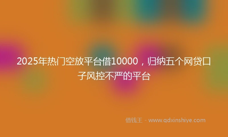 2025年热门空放平台借10000，归纳五个网贷口子风控不严的平台