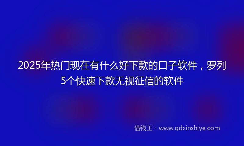 2025年热门现在有什么好下款的口子软件,罗列5个快速下款无视征信的软件