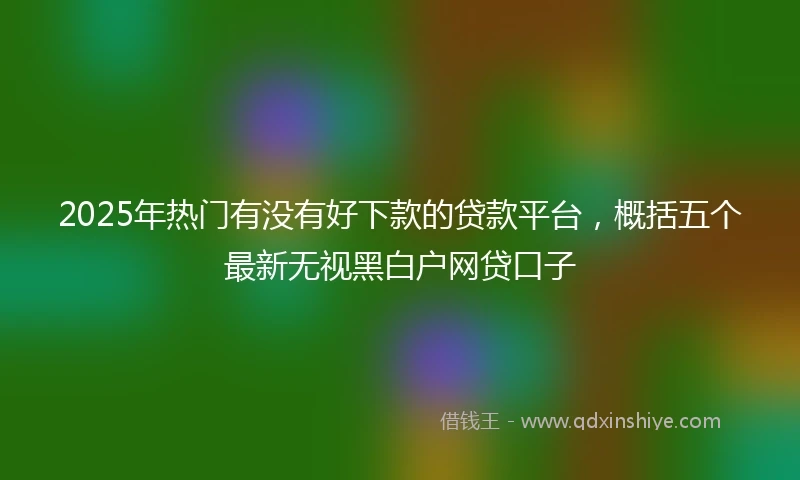 2025年热门有没有好下款的贷款平台，概括五个最新无视黑白户网贷口子