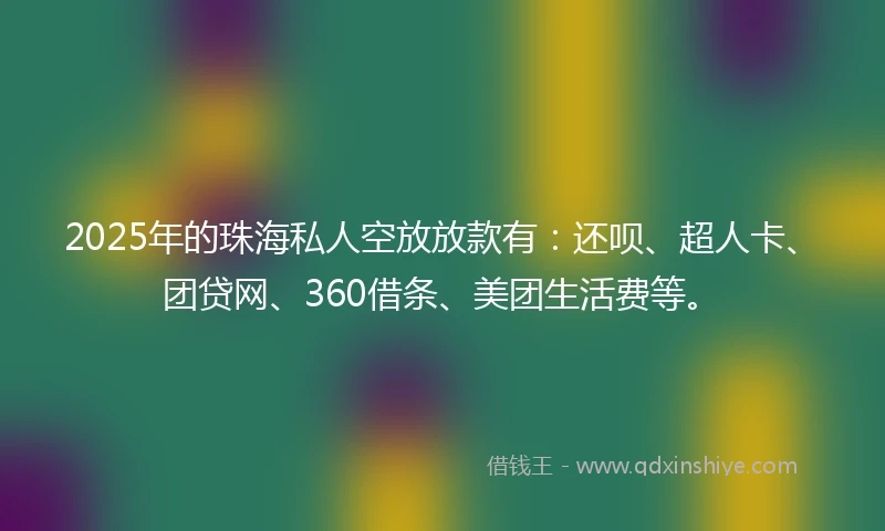 2025年的珠海私人空放放款有:还呗、超人卡、团贷网、360借条、美团生活费等。