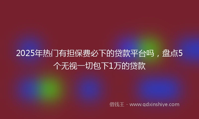 2025年热门有担保费必下的贷款平台吗，盘点5个无视一切包下1万的贷款
