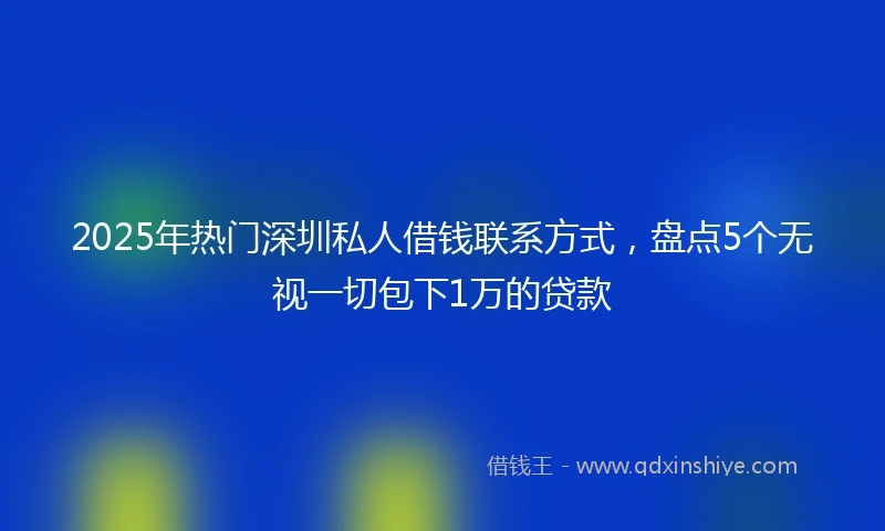 2025年热门深圳私人借钱联系方式，盘点5个无视一切包下1万的贷款