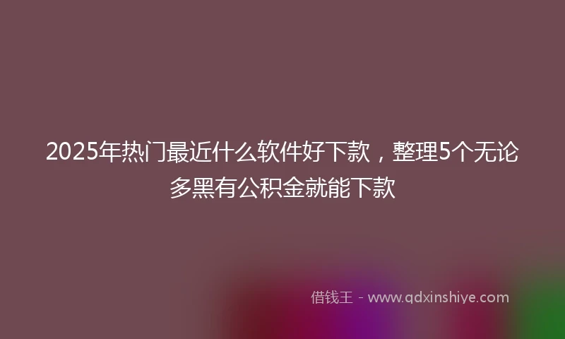 2025年热门最近什么软件好下款，整理5个无论多黑有公积金就能下款