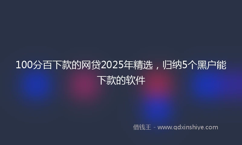 100分百下款的网贷2025年精选，归纳5个黑户能下款的软件