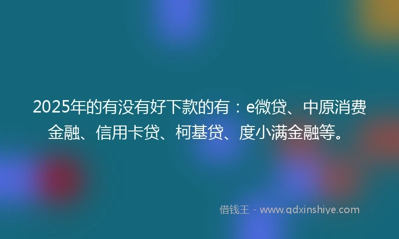 2025年的有没有好下款的有：e微贷、中原消费金融、信用卡贷、柯基贷、度小满金融等。
