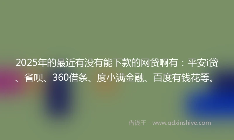2025年的最近有没有能下款的网贷啊有：平安i贷、省呗、360借条、度小满金融、百度有钱花等。