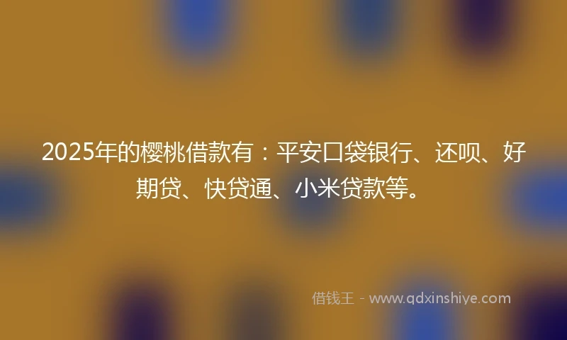 2025年的樱桃借款有：平安口袋银行、还呗、好期贷、快贷通、小米贷款等。