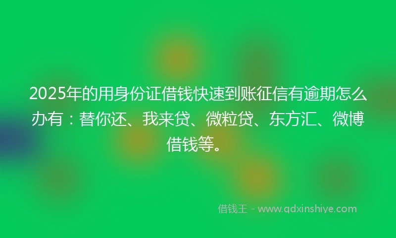 2025年的用身份证借钱快速到账征信有逾期怎么办有：替你还、我来贷、微粒贷、东方汇、微博借钱等。
