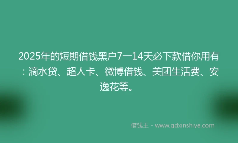 2025年的短期借钱黑户7一14天必下款借你用有：滴水贷、超人卡、微博借钱、美团生活费、安逸花等。