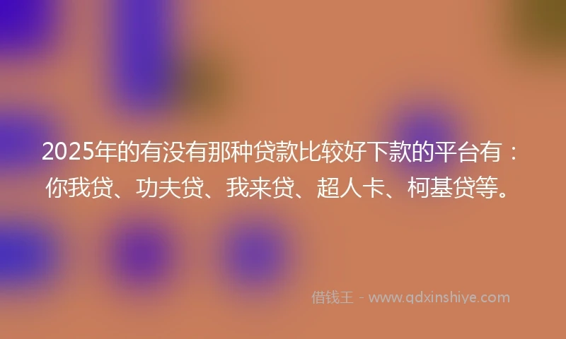 2025年的有没有那种贷款比较好下款的平台有：你我贷、功夫贷、我来贷、超人卡、柯基贷等。